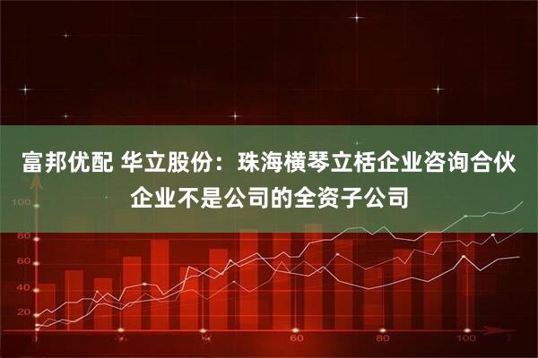 富邦优配 华立股份：珠海横琴立栝企业咨询合伙企业不是公司的全资子公司