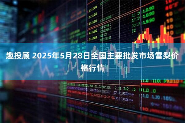 趣投顾 2025年5月28日全国主要批发市场雪梨价格行情