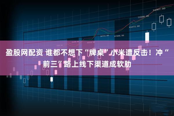盈股网配资 谁都不想下“牌桌”小米遭反击！冲“前三”路上线下渠道成软肋
