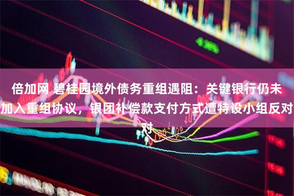 倍加网 碧桂园境外债务重组遇阻：关键银行仍未加入重组协议，银团补偿款支付方式遭特设小组反对
