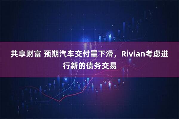 共享财富 预期汽车交付量下滑，Rivian考虑进行新的债务交易