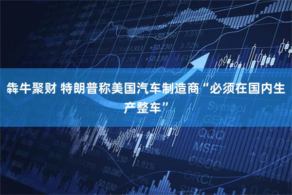 犇牛聚财 特朗普称美国汽车制造商“必须在国内生产整车”