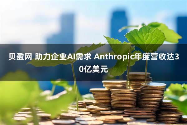 贝盈网 助力企业AI需求 Anthropic年度营收达30亿美元