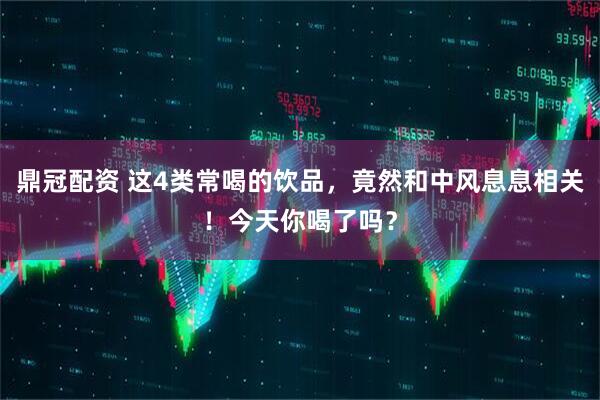 鼎冠配资 这4类常喝的饮品，竟然和中风息息相关！今天你喝了吗？