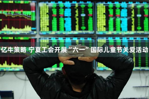 亿牛策略 宁夏工会开展“六一”国际儿童节关爱活动