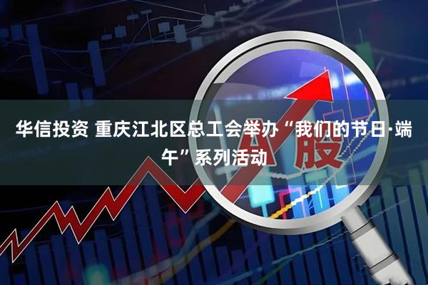 华信投资 重庆江北区总工会举办“我们的节日·端午”系列活动