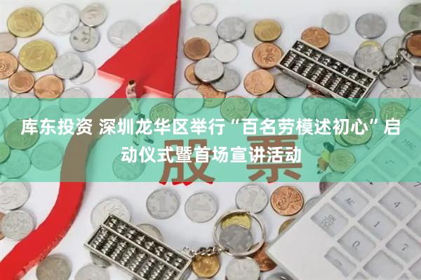 库东投资 深圳龙华区举行“百名劳模述初心”启动仪式暨首场宣讲活动