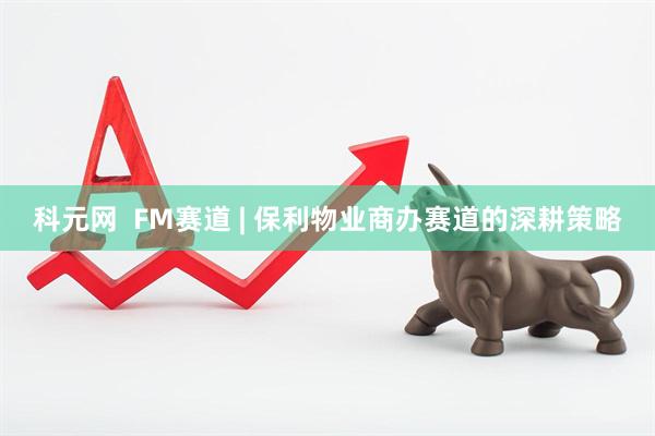 科元网  FM赛道 | 保利物业商办赛道的深耕策略