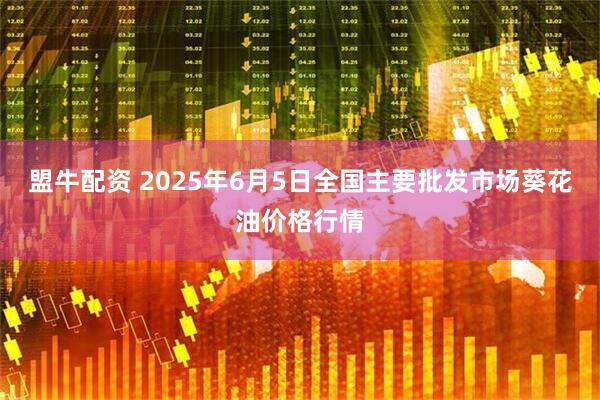 盟牛配资 2025年6月5日全国主要批发市场葵花油价格行情