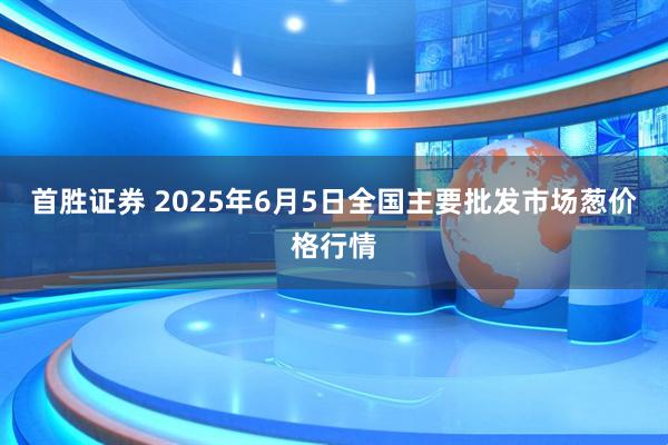 首胜证券 2025年6月5日全国主要批发市场葱价格行情
