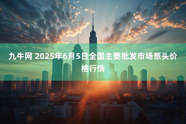 九牛网 2025年6月5日全国主要批发市场葱头价格行情