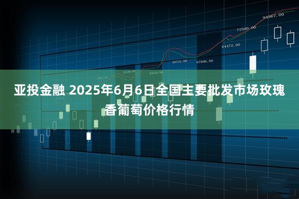 亚投金融 2025年6月6日全国主要批发市场玫瑰香葡萄价格行情