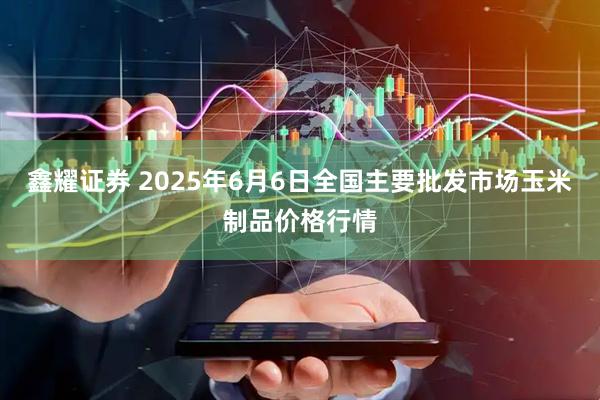 鑫耀证券 2025年6月6日全国主要批发市场玉米制品价格行情