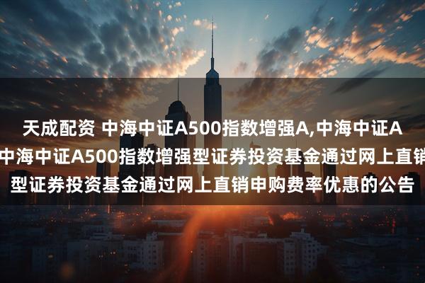 天成配资 中海中证A500指数增强A,中海中证A500指数增强C: 关于中海中证A500指数增强型证券投资基金通过网上直销申购费率优惠的公告