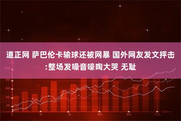 道正网 萨巴伦卡输球还被网暴 国外网友发文抨击:整场发噪音嚎啕大哭 无耻