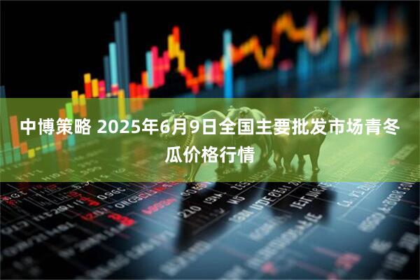 中博策略 2025年6月9日全国主要批发市场青冬瓜价格行情