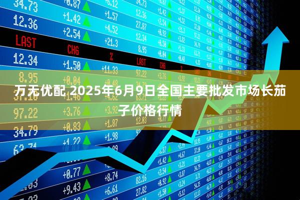 万无优配 2025年6月9日全国主要批发市场长茄子价格行情