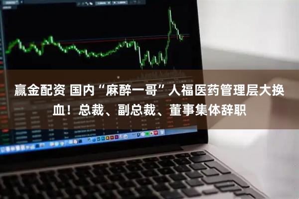 赢金配资 国内“麻醉一哥”人福医药管理层大换血！总裁、副总裁、董事集体辞职