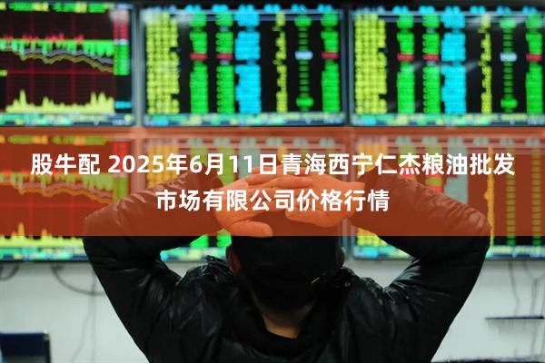 股牛配 2025年6月11日青海西宁仁杰粮油批发市场有限公司价格行情