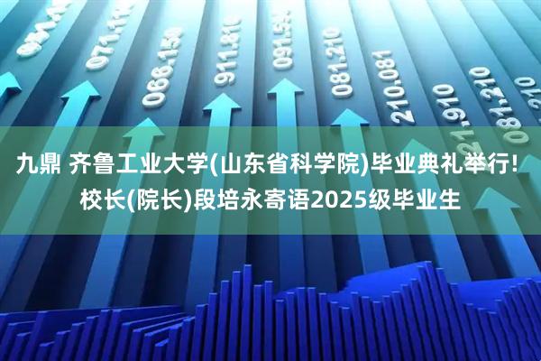 九鼎 齐鲁工业大学(山东省科学院)毕业典礼举行! 校长(院长)段培永寄语2025级毕业生
