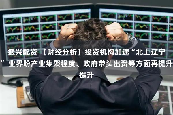 振兴配资 【财经分析】投资机构加速“北上辽宁” 业界盼产业集聚程度、政府带头出资等方面再提升