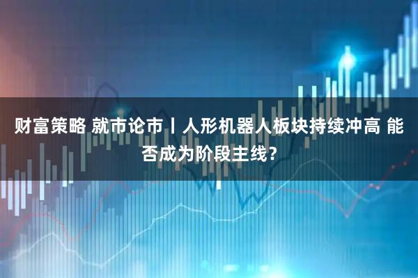 财富策略 就市论市丨人形机器人板块持续冲高 能否成为阶段主线？
