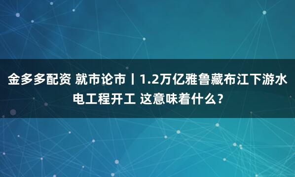 金多多配资 就市论市丨1.2万亿雅鲁藏布江下游水电工程开工 这意味着什么？