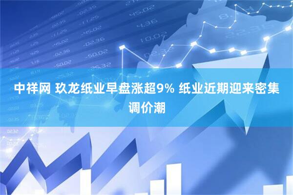 中祥网 玖龙纸业早盘涨超9% 纸业近期迎来密集调价潮