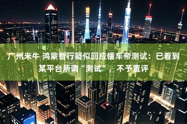 广州米牛 鸿蒙智行疑似回应懂车帝测试：已看到某平台所谓“测试”，不予置评