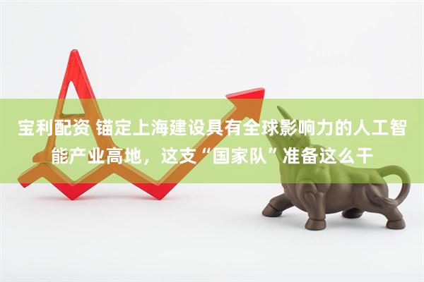 宝利配资 锚定上海建设具有全球影响力的人工智能产业高地，这支“国家队”准备这么干