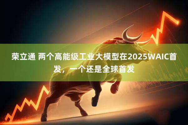 荣立通 两个高能级工业大模型在2025WAIC首发，一个还是全球首发