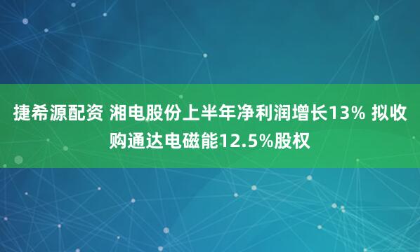 捷希源配资 湘电股份上半年净利润增长13% 拟收购通达电磁能12.5%股权
