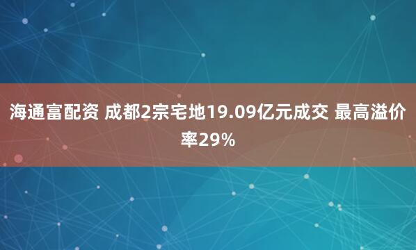 海通富配资 成都2宗宅地19.09亿元成交 最高溢价率29%
