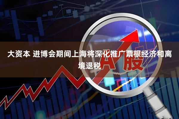 大资本 进博会期间上海将深化推广票根经济和离境退税