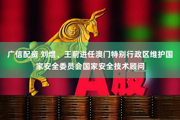 广信配资 刘煜、王前进任澳门特别行政区维护国家安全委员会国家安全技术顾问