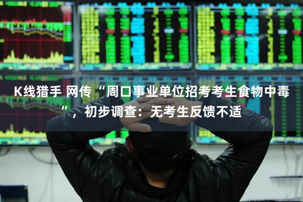 K线猎手 网传 “周口事业单位招考考生食物中毒”，初步调查：无考生反馈不适