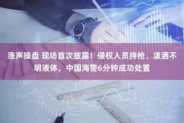 涨声操盘 现场首次披露！侵权人员持枪、泼洒不明液体，中国海警6分钟成功处置
