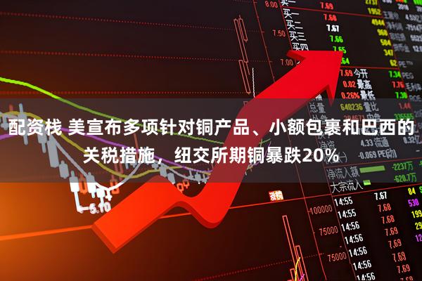 配资栈 美宣布多项针对铜产品、小额包裹和巴西的关税措施，纽交所期铜暴跌20%