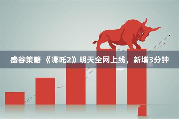 盛谷策略 《哪吒2》明天全网上线，新增3分钟