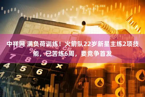 中祥网 满负荷训练！火箭队22岁新星主练2项技能，已苦练6周，要竞争首发