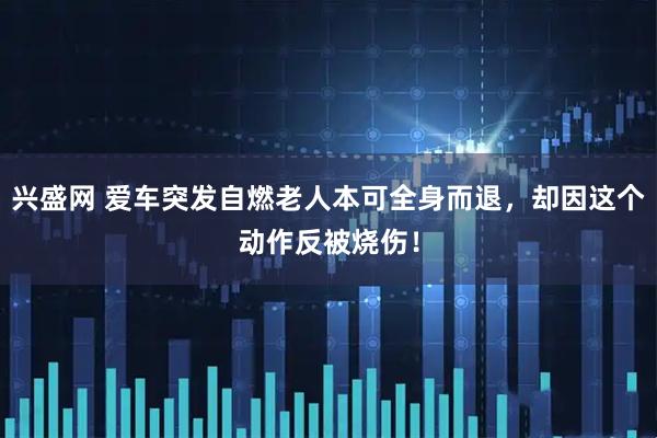 兴盛网 爱车突发自燃老人本可全身而退，却因这个动作反被烧伤！