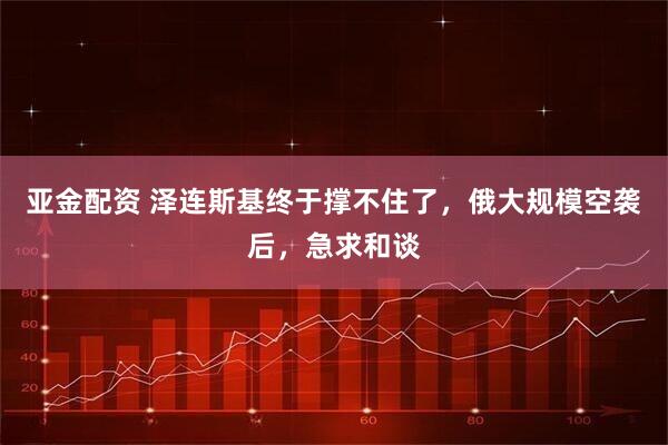 亚金配资 泽连斯基终于撑不住了，俄大规模空袭后，急求和谈
