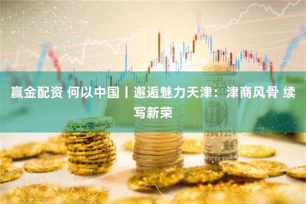 赢金配资 何以中国丨邂逅魅力天津：津商风骨 续写新荣