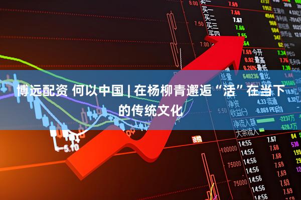 博远配资 何以中国 | 在杨柳青邂逅“活”在当下的传统文化