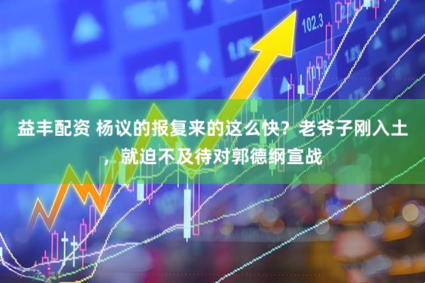 益丰配资 杨议的报复来的这么快？老爷子刚入土，就迫不及待对郭德纲宣战