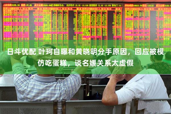 日斗优配 叶珂自曝和黄晓明分手原因，回应被模仿吃蛋糕，谈名媛关系太虚假