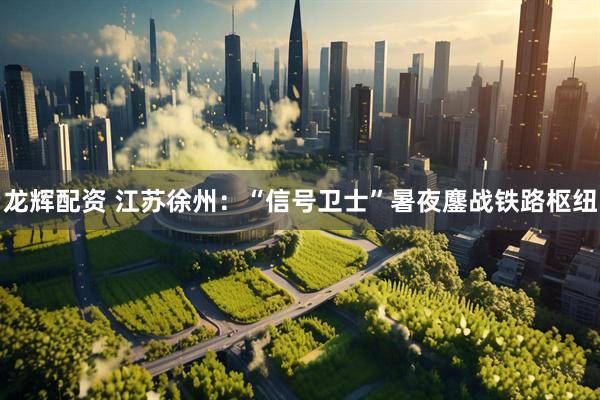 龙辉配资 江苏徐州：“信号卫士”暑夜鏖战铁路枢纽