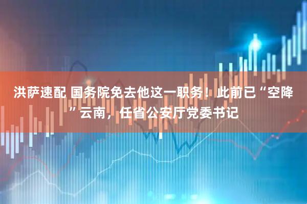 洪萨速配 国务院免去他这一职务！此前已“空降”云南，任省公安厅党委书记