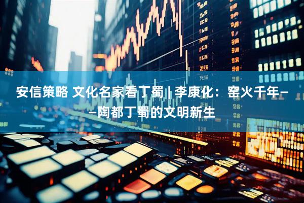 安信策略 文化名家看丁蜀 | 李康化：窑火千年——陶都丁蜀的文明新生