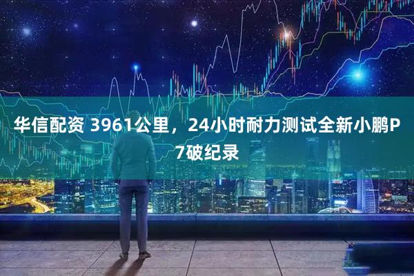 华信配资 3961公里，24小时耐力测试全新小鹏P7破纪录